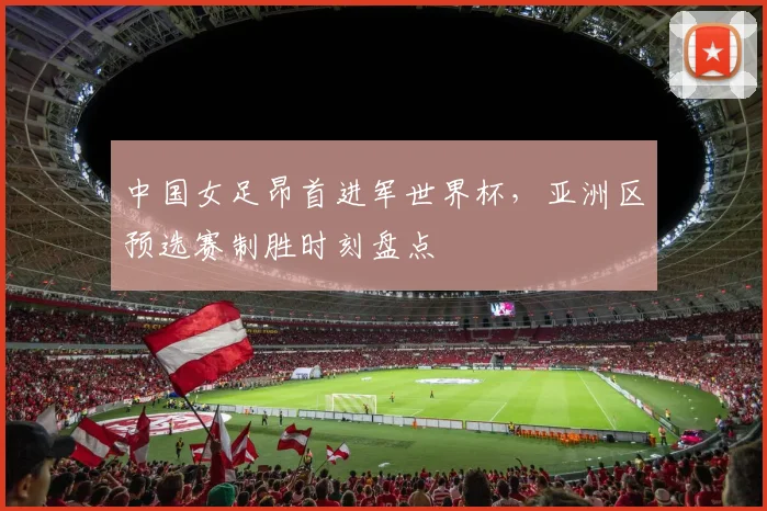 中国女足昂首进军世界杯，亚洲区预选赛制胜时刻盘点