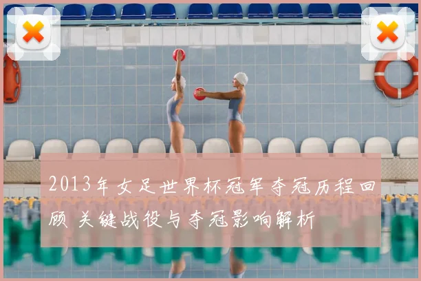 2013年女足世界杯冠军夺冠历程回顾 关键战役与夺冠影响解析