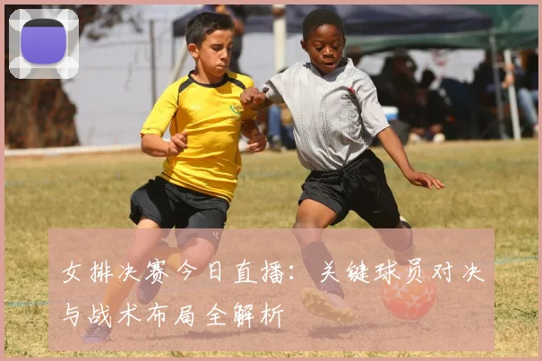 女排决赛今日直播：关键球员对决与战术布局全解析