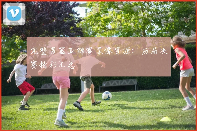 完整男篮亚锦赛录像资源：历届决赛精彩汇总