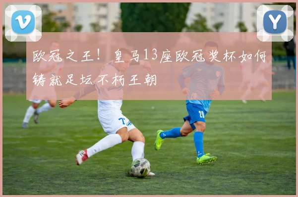 欧冠之王！皇马13座欧冠奖杯如何铸就足坛不朽王朝