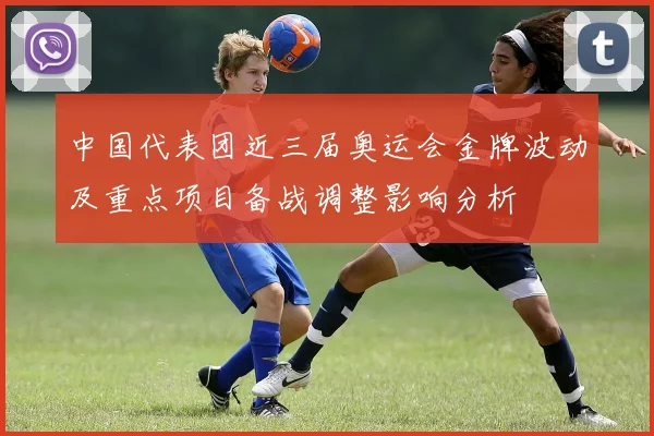 中国代表团近三届奥运会金牌波动及重点项目备战调整影响分析
