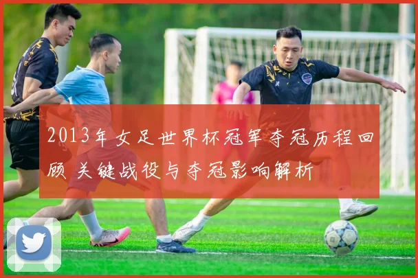 2013年女足世界杯冠军夺冠历程回顾 关键战役与夺冠影响解析