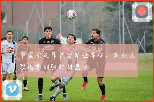 中国女足昂首进军世界杯，亚洲区预选赛制胜时刻盘点